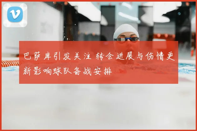 巴萨库引发关注 转会进展与伤情更新影响球队备战安排
