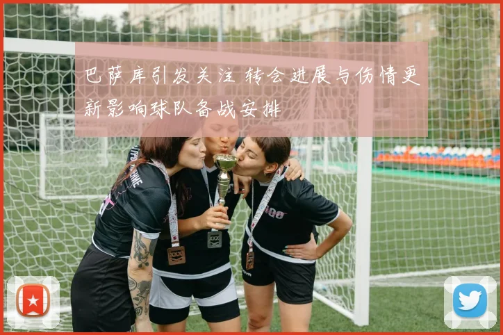 巴萨库引发关注 转会进展与伤情更新影响球队备战安排