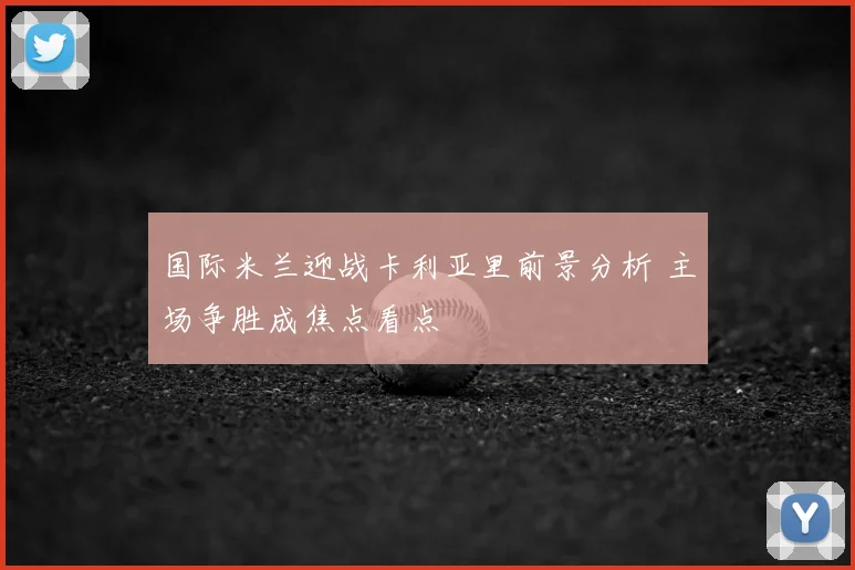 国际米兰迎战卡利亚里前景分析 主场争胜成焦点看点