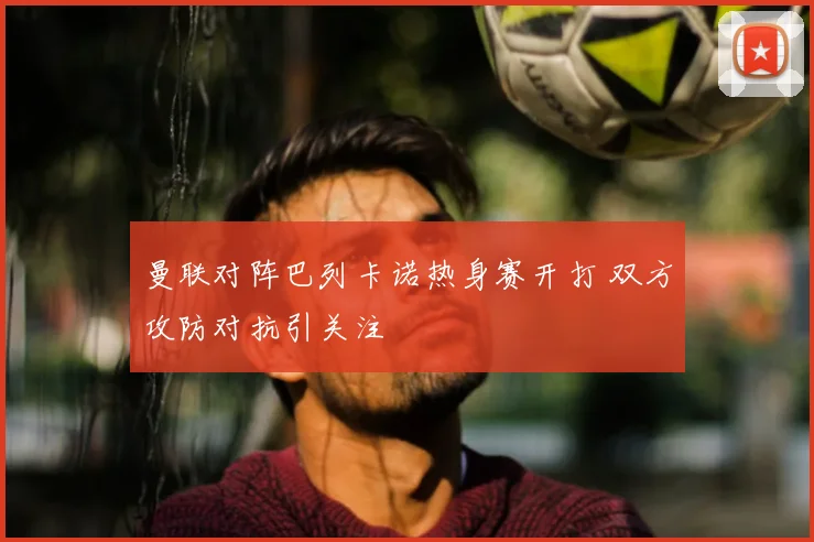 曼联对阵巴列卡诺热身赛开打 双方攻防对抗引关注