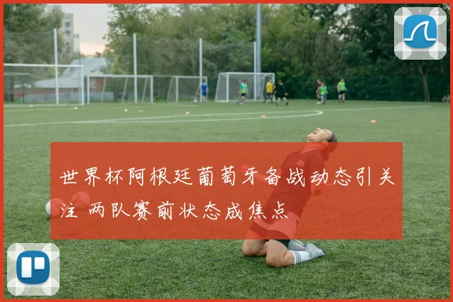世界杯阿根廷葡萄牙备战动态引关注 两队赛前状态成焦点