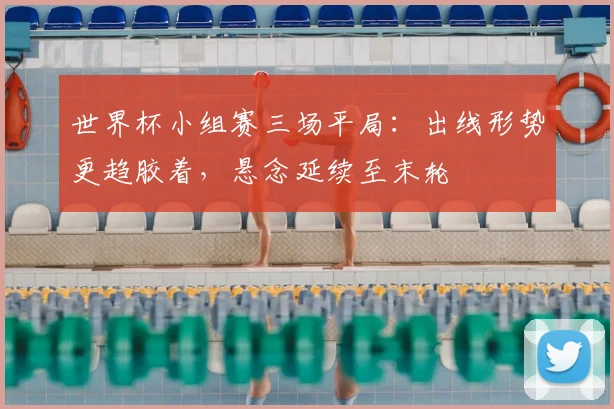 世界杯小组赛三场平局：出线形势更趋胶着，悬念延续至末轮