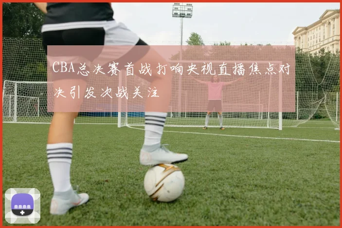 CBA总决赛首战打响央视直播焦点对决引发次战关注