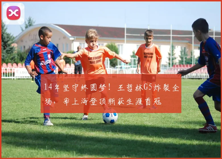 14年坚守终圆梦！王哲林G5炸裂全场，率上海登顶斩获生涯首冠