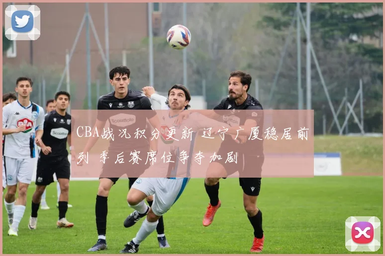 CBA战况积分更新 辽宁广厦稳居前列 季后赛席位争夺加剧