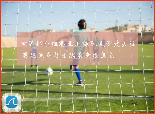 世界杯小组赛亚洲球队表现受关注 赛场竞争与出线前景成焦点