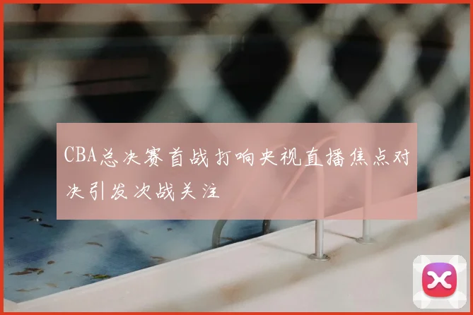 CBA总决赛首战打响央视直播焦点对决引发次战关注