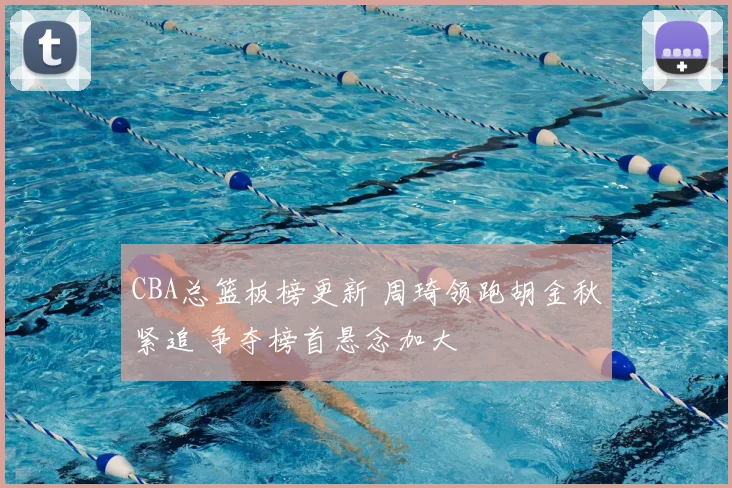 CBA总篮板榜更新 周琦领跑胡金秋紧追 争夺榜首悬念加大