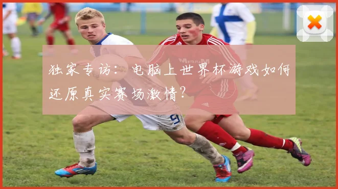 独家专访:电脑上世界杯游戏如何还原真实赛场激情?
