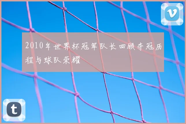 2010年世界杯冠军队长回顾夺冠历程与球队荣耀