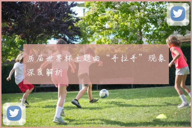 历届世界杯主题曲“手拉手”现象深度解析