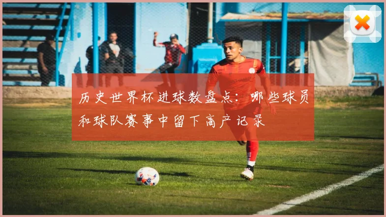 历史世界杯进球数盘点：哪些球员和球队赛事中留下高产记录