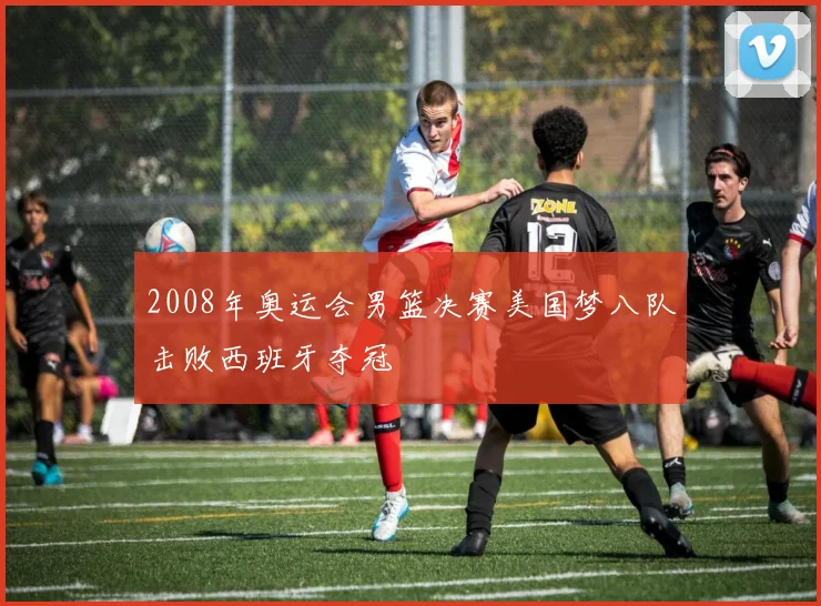 2008年奥运会男篮决赛美国梦八队击败西班牙夺冠