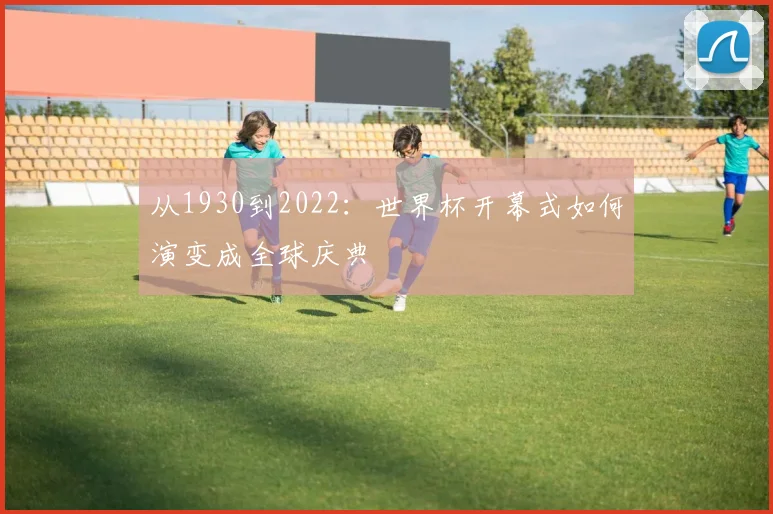 从1930到2022：世界杯开幕式如何演变成全球庆典