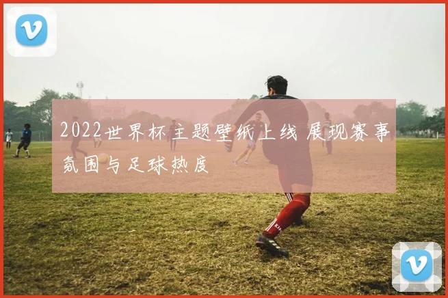 2022世界杯主题壁纸上线 展现赛事氛围与足球热度