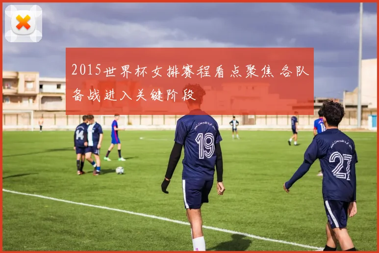2015世界杯女排赛程看点聚焦 各队备战进入关键阶段