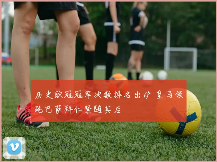 历史欧冠冠军次数排名出炉 皇马领跑巴萨拜仁紧随其后