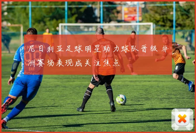 尼日利亚足球明星助力球队晋级 非洲赛场表现成关注焦点