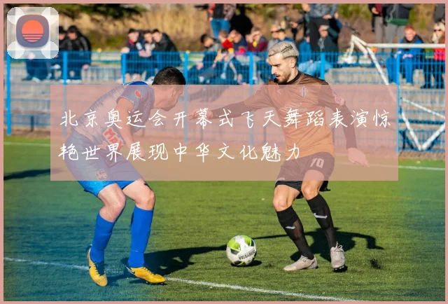 北京奥运会开幕式飞天舞蹈表演惊艳世界展现中华文化魅力