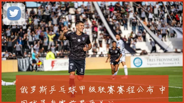 俄罗斯乒乓球甲级联赛赛程公布 中国球员参赛前景受关注