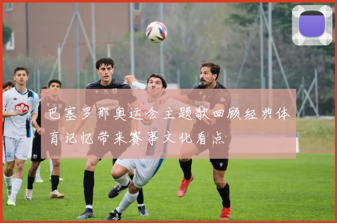 巴塞罗那奥运会主题歌回顾经典体育记忆带来赛事文化看点